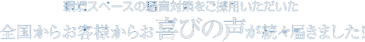 環境スペースの騒音対策をご採用いただいた
全国からお客様からお喜びの声が続々届きました!