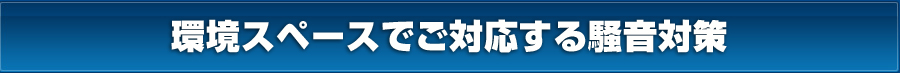 環境スペースでご対応する騒音対策