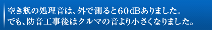 空き瓶の処理音は、外では測ると60dBありました。
でも、防音工事後はクルマの音より小さくなりました。