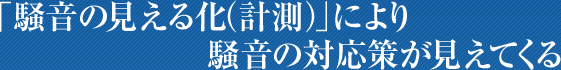 「騒音の見える化 (計測)」により
騒音の対応策が見えてくる